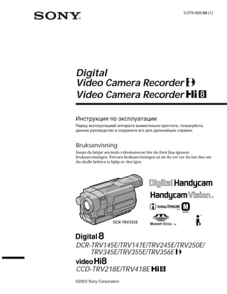 3-079-468-54 (1)




Digital
Video Camera Recorder
Video Camera Recorder

Инструкция по эксплуатации
Перед эксплуатацией аппарата внимательно прочтите, пожалуйста,
данное руководство и сохраните его для дальнейших справок.


Bruksanvisning
Innan du börjar använda videokameran bör du först läsa igenom
bruksanvisningen. Förvara bruksanvisningen så att du vet var du har den om
du skulle behöva ta hjälp av den igen.




                                                       TM
                                                            SERIES




                    DCR-TRV355E




DCR-TRV145E/TRV147E/TRV245E/TRV250E/
    TRV345E/TRV355E/TRV356E

CCD-TRV218E/TRV418E
©2003 Sony Corporation
 