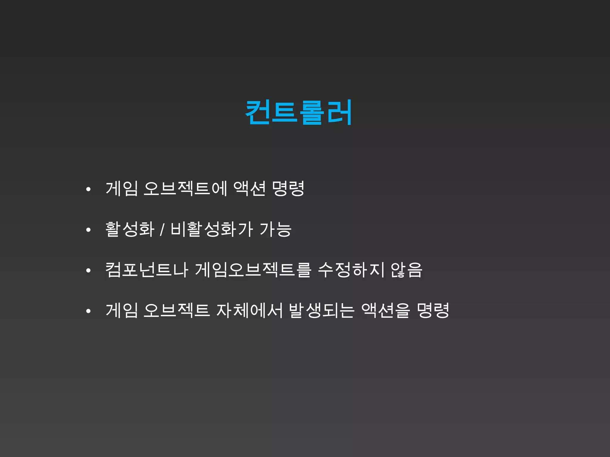 컨트롤러

• 게임 오브젝트에 액션 명령

• 활성화 / 비활성화가 가능

• 컴포넌트나 게임오브젝트를 수정하지 않음

• 게임 오브젝트 자체에서 발생되는 액션을 명령
 