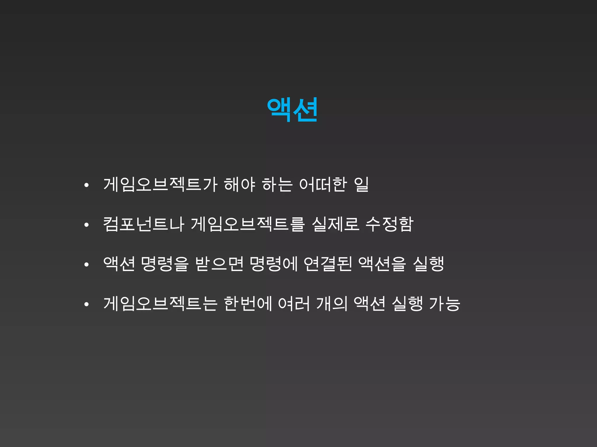 액션

• 게임오브젝트가 해야 하는 어떠한 일

• 컴포넌트나 게임오브젝트를 실제로 수정함

• 액션 명령을 받으면 명령에 연결된 액션을 실행

• 게임오브젝트는 한번에 여러 개의 액션 실행 가능
 