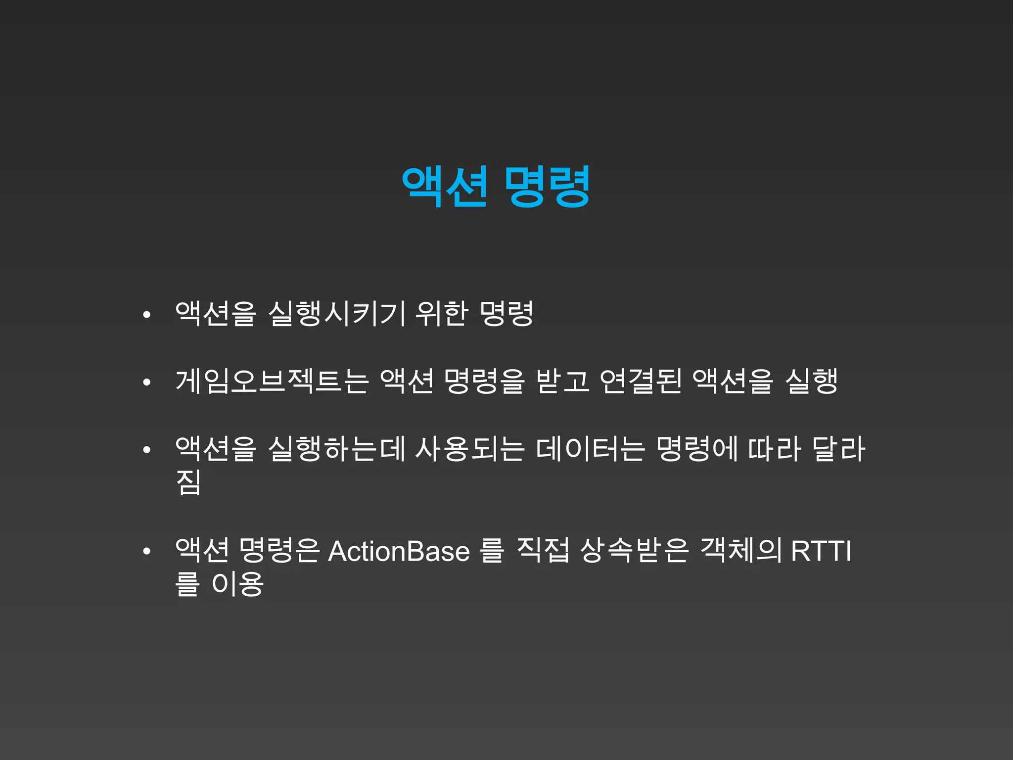 액션 명령

• 액션을 실행시키기 위한 명령

• 게임오브젝트는 액션 명령을 받고 연결된 액션을 실행

• 액션을 실행하는데 사용되는 데이터는 명령에 따라 달라
  짐

• 액션 명령은 ActionBase 를 직접 상속받은 객체의 RTTI
  를 이용
 