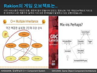 Rakion의 게임 오브젝트는..
 이미 서비스중인 게임인 만큼, 굉장히 많이 만들어져 있었고, 컴포넌트 기반 게임오브젝트의 거의 모
 든 강연에서 나온 계층구조 설계의 거의 모든 문제점들이 발생하고 있는 상황이었습니다.




KASA2008, 김성헌님의 C++ Component System   GDC2009, Game Object Component Architecture
 
