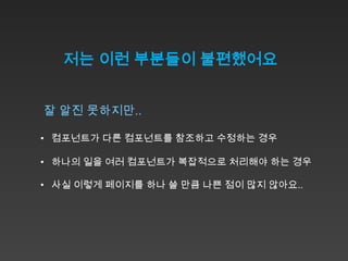 저는 이런 부분들이 불편했어요


잘 알진 못하지만..

• 컴포넌트가 다른 컴포넌트를 참조하고 수정하는 경우

• 하나의 일을 여러 컴포넌트가 복잡적으로 처리해야 하는 경우

• 사실 이렇게 페이지를 하나 쓸 만큼 나쁜 점이 많지 않아요..
 