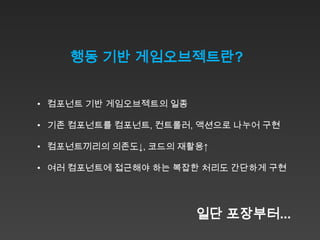 행동 기반 게임오브젝트란?


• 컴포넌트 기반 게임오브젝트의 일종

• 기존 컴포넌트를 컴포넌트, 컨트롤러, 액션으로 나누어 구현

• 컴포넌트끼리의 의존도↓, 코드의 재활용↑

• 여러 컴포넌트에 접근해야 하는 복잡한 처리도 간단하게 구현




                       일단 포장부터...
 