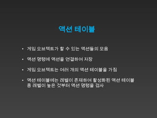 액션 테이블

• 게임 오브젝트가 할 수 있는 액션들의 모음

• 액션 명령에 액션을 연결하여 저장

• 게임 오브젝트는 여러 개의 액션 테이블을 가짐

• 액션 테이블에는 레벨이 존재하여 활성화된 액션 테이블
  중 레벨이 높은 것부터 액션 명령을 검사
 