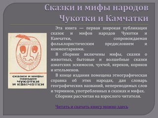 Эта книга — первая широкая публикация
сказок и мифов народов Чукотки и
Камчатки,                     сопровождаемая
фольклористическим        предисловием      и
комментариями.
   В сборник включены мифы, сказки о
животных, бытовые и волшебные сказки
азиатских эскимосов, чукчей, кереков, коряков
и ительменов.
   В конце издания помещена этнографическая
справка об этих народах, дан словарь
географических названий, непереводимых слов
и терминов, употребленных в сказках и мифах.
   Сборник рассчитан на взрослого читателя.

  Читать и скачать книгу можно здесь
 