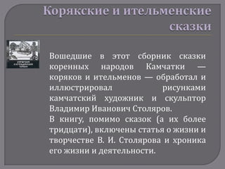 Вошедшие в этот сборник сказки
коренных народов Камчатки —
коряков и ительменов — обработал и
иллюстрировал             рисунками
камчатский художник и скульптор
Владимир Иванович Столяров.
В книгу, помимо сказок (а их более
тридцати), включены статья о жизни и
творчестве В. И. Столярова и хроника
его жизни и деятельности.
 