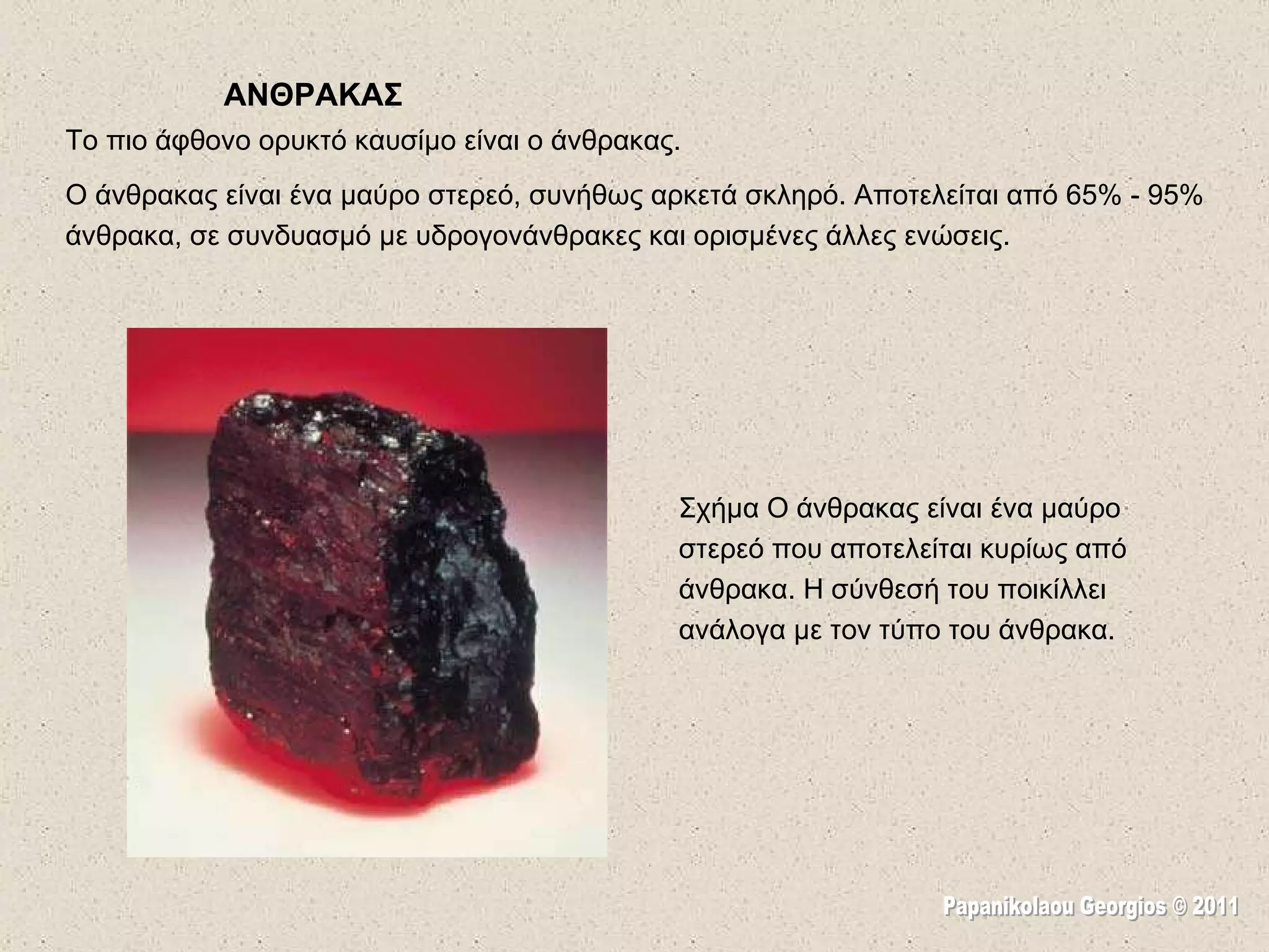 ΑΝΘΡΑΚΑΣ Το πιο άφθονο ορυκτό καυσίμο είναι ο άνθρακας.  Ο άνθρακας είναι ένα μαύρο στερεό, συνήθως αρκετά σκληρό. Αποτελείται από 65% - 95% άνθρακα, σε συνδυασμό με υδρογονάνθρακες και ορισμένες άλλες ενώσεις.  Σχήμα Ο άνθρακας είναι ένα μαύρο στερεό που αποτελείται κυρίως από άνθρακα. Η σύνθεσή του ποικίλλει ανάλογα με τον τύπο του άνθρακα.  Papanikolaou Georgios © 2011 