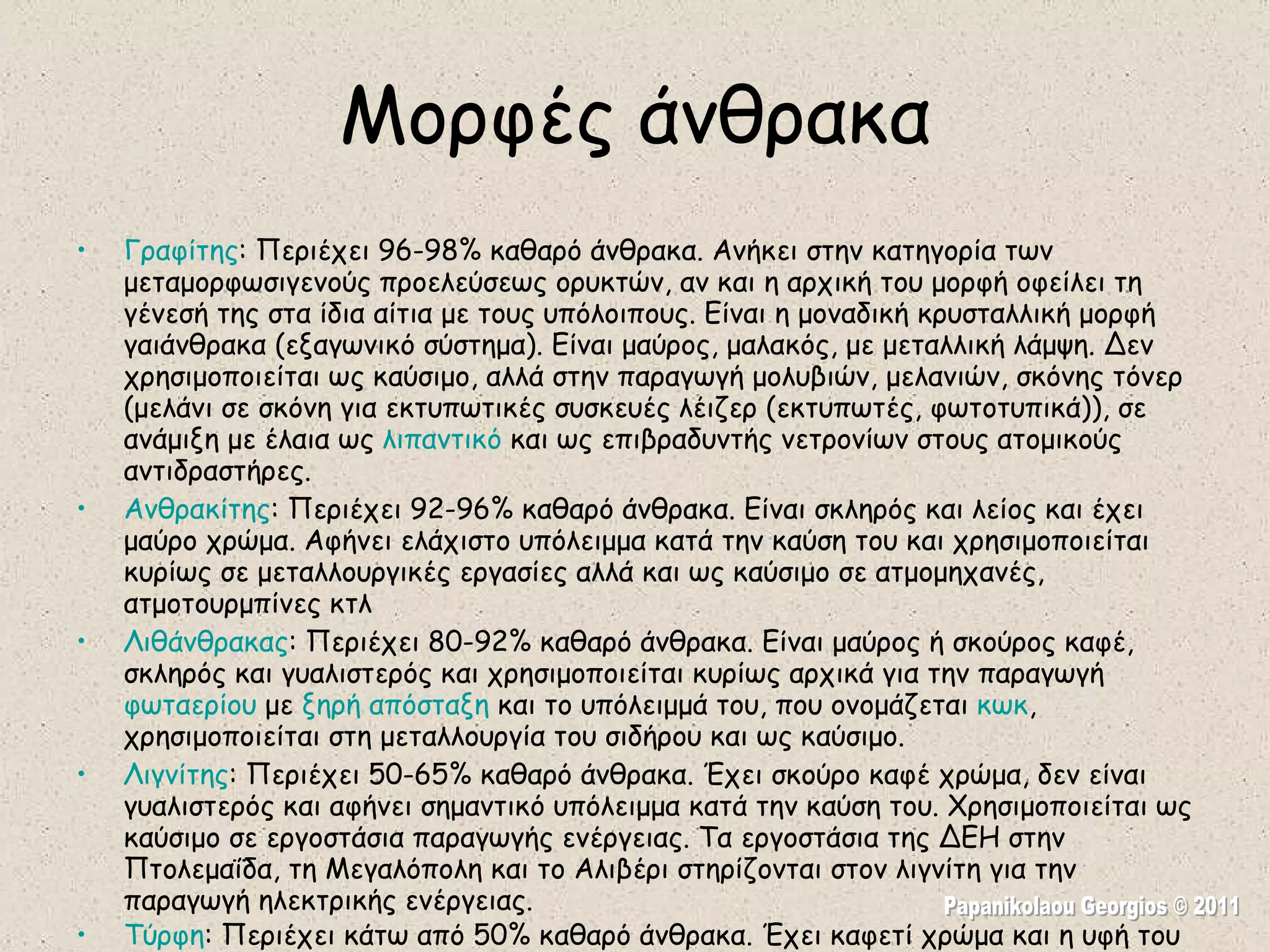 Μορφές άνθρακα Γραφίτης : Περιέχει 96-98% καθαρό άνθρακα. Ανήκει στην κατηγορία των μεταμορφωσιγενούς προελεύσεως ορυκτών, αν και η αρχική του μορφή οφείλει τη γένεσή της στα ίδια αίτια με τους υπόλοιπους. Είναι η μοναδική κρυσταλλική μορφή γαιάνθρακα (εξαγωνικό σύστημα). Είναι μαύρος, μαλακός, με μεταλλική λάμψη. Δεν χρησιμοποιείται ως καύσιμο, αλλά στην παραγωγή μολυβιών, μελανιών, σκόνης τόνερ (μελάνι σε σκόνη για εκτυπωτικές συσκευές λέιζερ (εκτυπωτές, φωτοτυπικά)), σε ανάμιξη με έλαια ως  λιπαντικό  και ως επιβραδυντής νετρονίων στους ατομικούς αντιδραστήρες.  Ανθρακίτης : Περιέχει 92-96% καθαρό άνθρακα. Είναι σκληρός και λείος και έχει μαύρο χρώμα. Αφήνει ελάχιστο υπόλειμμα κατά την καύση του και χρησιμοποιείται κυρίως σε μεταλλουργικές εργασίες αλλά και ως καύσιμο σε ατμομηχανές, ατμοτουρμπίνες κτλ  Λιθάνθρακας : Περιέχει 80-92% καθαρό άνθρακα. Είναι μαύρος ή σκούρος καφέ, σκληρός και γυαλιστερός και χρησιμοποιείται κυρίως αρχικά για την παραγωγή  φωταερίου  με  ξηρή απόσταξη  και το υπόλειμμά του, που ονομάζεται  κωκ , χρησιμοποιείται στη μεταλλουργία του σιδήρου και ως καύσιμο.  Λιγνίτης : Περιέχει 50-65% καθαρό άνθρακα. Έχει σκούρο καφέ χρώμα, δεν είναι γυαλιστερός και αφήνει σημαντικό υπόλειμμα κατά την καύση του. Χρησιμοποιείται ως καύσιμο σε εργοστάσια παραγωγής ενέργειας. Τα εργοστάσια της ΔΕΗ στην Πτολεμαΐδα, τη Μεγαλόπολη και το Αλιβέρι στηρίζονται στον λιγνίτη για την παραγωγή ηλεκτρικής ενέργειας.  Τύρφη : Περιέχει κάτω από 50% καθαρό άνθρακα. Έχει καφετί χρώμα και η υφή του ξύλου είναι έντονα αποτυπωμένη επάνω της. Δεν χρησιμοποιείται ως καύσιμο, αλλά ως συστατικό εμπλουτισμού καλλιεργήσιμων εδαφών.   Papanikolaou Georgios © 2011 
