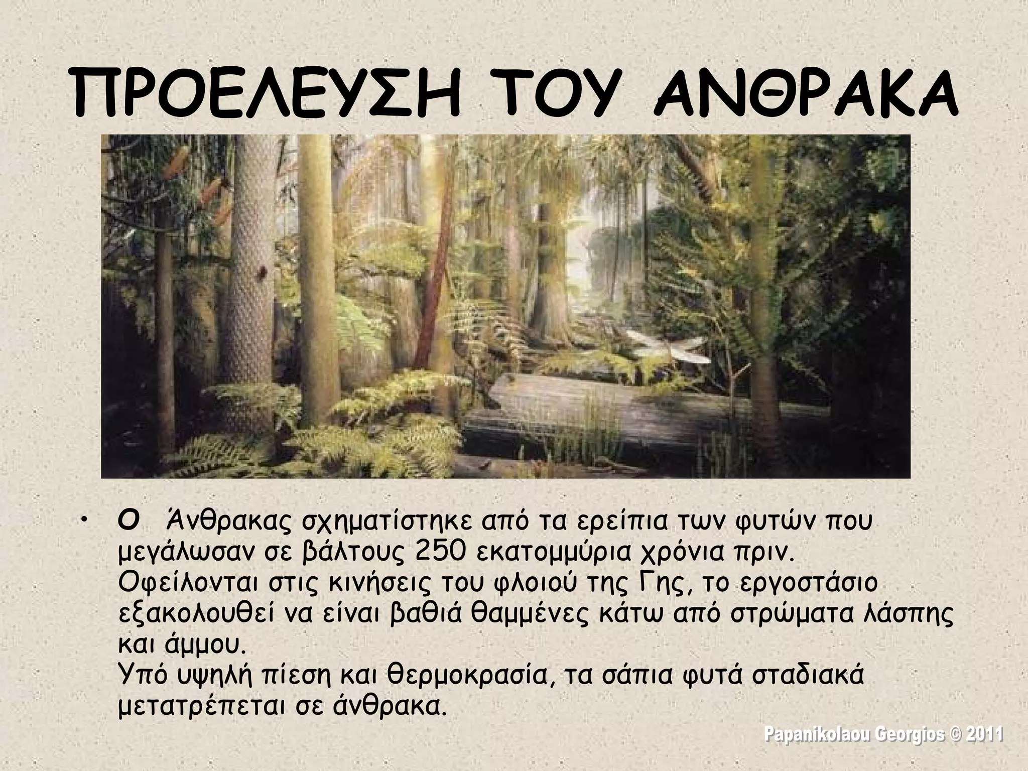 ΠΡΟΕΛΕΥΣΗ ΤΟΥ ΑΝΘΡΑΚΑ Ο  Άνθρακας σχηματίστηκε από τα ερείπια των φυτών που μεγάλωσαν σε βάλτους 250 εκατομμύρια χρόνια πριν.  Οφείλονται στις κινήσεις του φλοιού της Γης, το εργοστάσιο εξακολουθεί να είναι βαθιά θαμμένες κάτω από στρώματα λάσπης και άμμου.  Υπό υψηλή πίεση και θερμοκρασία, τα σάπια φυτά σταδιακά μετατρέπεται σε άνθρακα. Papanikolaou Georgios © 2011 