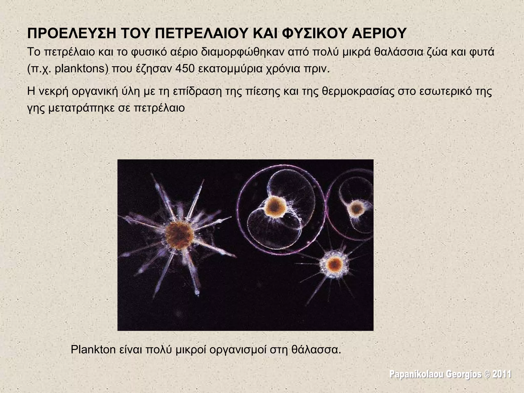ΠΡΟΕΛΕΥΣΗ ΤΟΥ ΠΕΤΡΕΛΑΙΟΥ ΚΑΙ ΦΥΣΙΚΟΥ ΑΕΡΙΟΥ Το πετρέλαιο  και  το  φυσικό αέριο διαμορφώθηκαν από πολύ μικρά θαλάσσια ζώα και φυτά (π.χ. planktons) που έζησ αν   450  εκατομμύρια χρόνια πριν.  Η νεκρή οργανική ύλη με τη επίδραση της πίεσης και της θερμοκρασίας στο εσωτερικό της γης μετατράπηκε σε πετρέλαιο Plankton είναι πολύ μικροί οργανισμοί στη θάλασσα.  Papanikolaou Georgios © 2011 