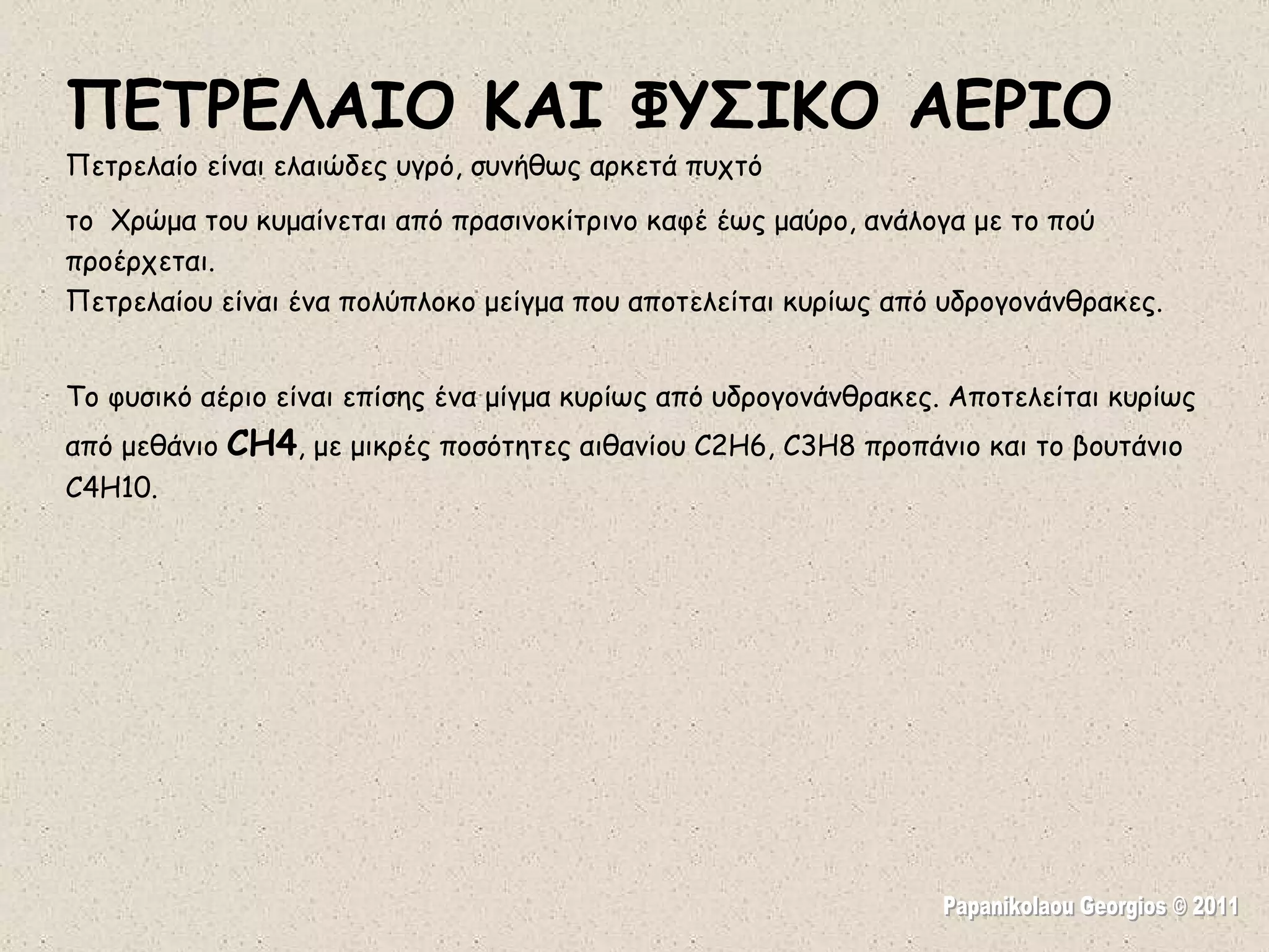 Papanikolaou Georgios © 2011 ΠΕΤΡΕΛΑΙΟ ΚΑΙ ΦΥΣΙΚΟ ΑΕΡΙΟ Πετρελαίο είναι ελαιώδες υγρό, συνήθως αρκετά πυχτό το  Χρώμα του κυμαίνεται από πρασινοκίτρινο καφέ έως μαύρο, ανάλογα με το πού προέρχεται. Πετρελαίου είναι ένα πολύπλοκο μείγμα που αποτελείται κυρίως από υδρογονάνθρακες. Το φυσικό αέριο είναι επίσης ένα μίγμα κυρίως από υδρογονάνθρακες. Αποτελείται κυρίως από μεθάνιο  CH4 , με μικρές ποσότητες αιθανίου C2H6, C3H8 προπάνιο και το βουτάνιο C4H10.  