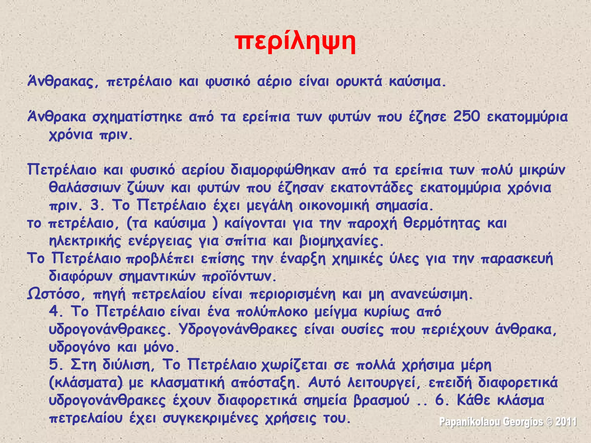 Άνθρακας, πετρέλαιο και φυσικό αέριο είναι ορυκτά καύσιμα. Άνθρακα σχηματίστηκε από τα ερείπια των φυτών που έζησε 250 εκατομμύρια χρόνια πριν. Πετρέλαιο και φυσικό αερίου διαμορφώθηκαν από τα ερείπια των πολύ μικρών θαλάσσιων ζώων και φυτών που έζησαν εκατοντάδες εκατομμύρια χρόνια πριν.   3. Το Πετρέλαιο έχει μεγάλη οικονομική σημασία.  το πετρέλαιο, (τα καύσιμα ) καίγονται για την παροχή θερμότητας και ηλεκτρικής ενέργειας για σπίτια και βιομηχανίες.  Το Πετρέλαιο   προβλέπει επίσης την έναρξη χημικές ύλες για την παρασκευή διαφόρων σημαντικών προϊόντων.  Ωστόσο, πηγή πετρελαίου είναι περιορισμένη και μη ανανεώσιμη. 4. Το Πετρέλαιο   είναι ένα πολύπλοκο μείγμα κυρίως από υδρογονάνθρακες. Υδρογονάνθρακες είναι ουσίες που περιέχουν άνθρακα, υδρογόνο και μόνο. 5. Στη διύλιση, Το Πετρέλαιο   χωρίζεται σε πολλά χρήσιμα μέρη (κλάσματα) με κλασματική απόσταξη. Αυτό λειτουργεί, επειδή διαφορετικά υδρογονάνθρακες έχουν διαφορετικά σημεία βρασμού .. 6. Κάθε κλάσμα πετρελαίου έχει συγκεκριμένες χρήσεις του. περίληψη Papanikolaou Georgios © 2011 
