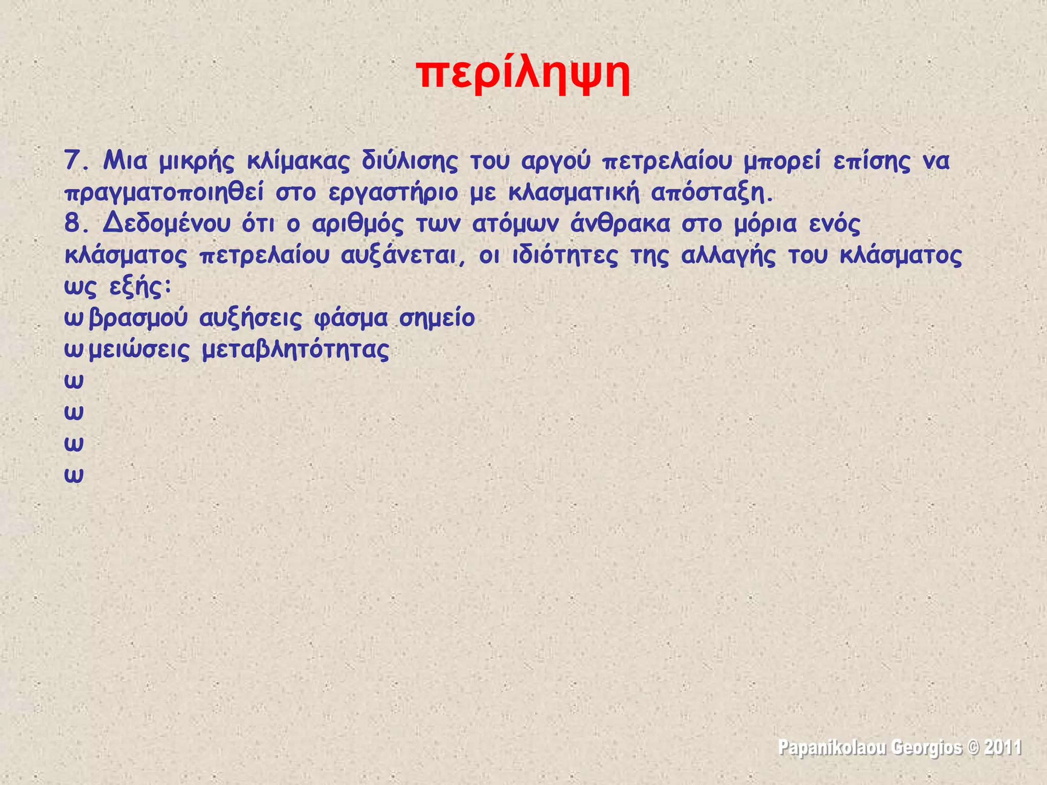 7. Μια μικρής κλίμακας διύλισης του αργού πετρελαίου μπορεί επίσης να πραγματοποιηθεί στο εργαστήριο με κλασματική απόσταξη. 8. Δεδομένου ότι ο αριθμός των ατόμων άνθρακα στο μόρια ενός κλάσματος πετρελαίου αυξάνεται, οι ιδιότητες της αλλαγής του κλάσματος ως εξής:  βρασμού αυξήσεις φάσμα σημείο  μειώσεις μεταβλητότητας  σκουραίνει Χρώμα  αυξήσεις Ιξώδες  Αναφλεξιμότητα μειώσεις  φλόγας (για καύση) γίνεται πιο σκούρο   περίληψη Papanikolaou Georgios © 2011 