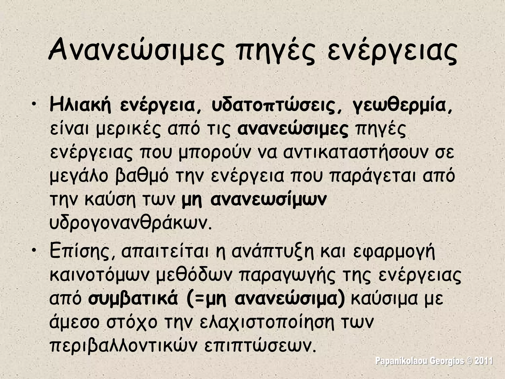 Ανανεώσιμες πηγές ενέργειας Ηλιακή ενέργεια, υδατοπτώσεις, γεωθερμία,  είναι μερικές από τις  ανανεώσιμες  πηγές ενέργειας που μπορούν να αντικαταστήσουν σε μεγάλο βαθμό την ενέργεια που παράγεται από την καύση των  μη ανανεωσίμων  υδρογονανθράκων.  Επίσης, απαιτείται η ανάπτυξη και εφαρμογή καινοτόμων μεθόδων παραγωγής της ενέργειας από  συμβατικά (=μη ανανεώσιμα)  καύσιμα με άμεσο στόχο την ελαχιστοποίηση των περιβαλλοντικών επιπτώσεων.  Papanikolaou Georgios © 2011 