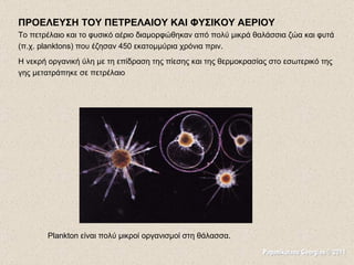 ΠΡΟΕΛΕΥΣΗ ΤΟΥ ΠΕΤΡΕΛΑΙΟΥ ΚΑΙ ΦΥΣΙΚΟΥ ΑΕΡΙΟΥ Το πετρέλαιο  και  το  φυσικό αέριο διαμορφώθηκαν από πολύ μικρά θαλάσσια ζώα και φυτά (π.χ. planktons) που έζησ αν   450  εκατομμύρια χρόνια πριν.  Η νεκρή οργανική ύλη με τη επίδραση της πίεσης και της θερμοκρασίας στο εσωτερικό της γης μετατράπηκε σε πετρέλαιο Plankton είναι πολύ μικροί οργανισμοί στη θάλασσα.  Papanikolaou Georgios © 2011 