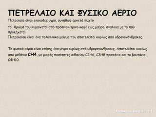 Papanikolaou Georgios © 2011 ΠΕΤΡΕΛΑΙΟ ΚΑΙ ΦΥΣΙΚΟ ΑΕΡΙΟ Πετρελαίο είναι ελαιώδες υγρό, συνήθως αρκετά πυχτό το  Χρώμα του κυμαίνεται από πρασινοκίτρινο καφέ έως μαύρο, ανάλογα με το πού προέρχεται. Πετρελαίου είναι ένα πολύπλοκο μείγμα που αποτελείται κυρίως από υδρογονάνθρακες. Το φυσικό αέριο είναι επίσης ένα μίγμα κυρίως από υδρογονάνθρακες. Αποτελείται κυρίως από μεθάνιο  CH4 , με μικρές ποσότητες αιθανίου C2H6, C3H8 προπάνιο και το βουτάνιο C4H10.  