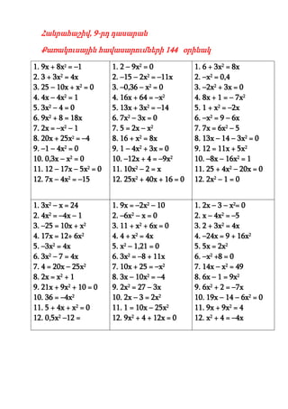 Հանրահաշիվ, 9-րդ դասարան

  Քառակուսային հավասարումների 144 օրինակ

1. 9x + 8x2 = –1         1. 2 – 9x2 = 0            1. 6 + 3x2 = 8x
2. 3 + 3x2 = 4x          2. –15 – 2x2 = –11x       2. –x2 = 0,4
3. 25 – 10x + x2 = 0     3. –0,36 – x2 = 0         3. –2x2 + 3x = 0
4. 4x – 4x2 = 1          4. 16x + 64 = –x2         4. 8x + 1 = – 7x2
5. 3x2 – 4 = 0           5. 13x + 3x2 = –14        5. 1 + x2 = –2x
6. 9x2 + 8 = 18x         6. 7x2 – 3x = 0           6. –x2 = 9 – 6x
7. 2x = –x2 – 1          7. 5 = 2x – x2            7. 7x = 6x2 – 5
8. 20x + 25x2 = –4       8. 16 + x2 = 8x           8. 13x – 14 – 3x2 = 0
9. –1 – 4x2 = 0          9. 1 – 4x2 + 3x = 0       9. 12 = 11x + 5x2
10. 0,3x – x2 = 0        10. –12x + 4 = –9x2       10. –8x – 16x2 = 1
11. 12 – 17x – 5x2 = 0   11. 10x2 – 2 = x          11. 25 + 4x2 – 20x = 0
12. 7x – 4x2 = –15       12. 25x2 + 40x + 16 = 0   12. 2x2 – 1 = 0


1. 3x2 – x = 24          1. 9x = –2x2 – 10         1. 2x – 3 – x2= 0
2. 4x2 = –4x – 1         2. –6x2 – x = 0           2. x – 4x2 = –5
3. –25 = 10x + x2        3. 11 + x2 + 6x = 0       3. 2 + 3x2 = 4x
4. 17x = 12+ 6x2         4. 4 + x2 = 4x            4. –24x = 9 + 16x2
5. –3x2 = 4x             5. x2 – 1,21 = 0          5. 5x = 2x2
6. 3x2 – 7 = 4x          6. 3x2 = –8 + 11x         6. –x2 +8 = 0
7. 4 = 20x – 25x2        7. 10x + 25 = –x2         7. 14x – x2 = 49
8. 2x = x2 + 1           8. 3x – 10x2 = –4         8. 6x – 1 = 9x2
9. 21x + 9x2 + 10 = 0    9. 2x2 = 27 – 3x          9. 6x2 + 2 = –7x
10. 36 = –4x2            10. 2x – 3 = 2x2          10. 19x – 14 – 6x2 = 0
11. 5 + 4x + x2 = 0      11. 1 = 10x – 25x2        11. 9x + 9x2 = 4
12. 0,5x2 –12 =          12. 9x2 + 4 + 12x = 0     12. x2 + 4 = –4x
 
