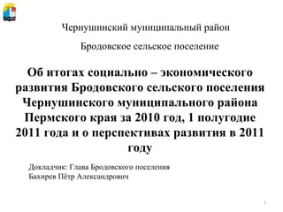 Чернушинский муниципальный район Об итогах социально – экономического развития Бродовского сельского поселения Чернушинского муниципального района Пермского края за 2010 год, 1 полугодие 2011 года и о перспективах развития в 2011 году Докладчик: Глава Бродовского поселения Бахирев Пётр Александрович Бродовское сельское поселение 