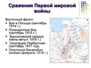 Сражения Первой мировой войны Восточный фронт: Бои в Польше (сентябрь 1914 г.) Позиционные бои (сентябрь 1915 г.) Брусиловский прорыв (июнь-август 1916 г.) Оккупация Прибалтики (сентябрь 1917 год) Оккупация Бесарабии (январь-февраль 1918 г.) 