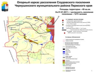 Опорный каркас расселения Слудовского поселения Чернушинского муниципального района Пермского края   Площадь территории – 49 кв.км. На 01.01.2011 г. численность населения поселения – 1275 человек УСЛОВНЫЕ ОБОЗНАЧЕНИЯ: - учреждения здравоохранения - средняя общеобразовательная школа (СОШ): с 1 по 10(11) класс -основная общеобразовательная школа(ООШ): с 1 по 9 класс - начальная школа (НШ): с 1 по 4 класс   -  высокозатратные образовательные школы с.Слудка  – центр сельского поселения - МПО сельского поселения  Таушинское СП Чернушинское ГП Трушниковское СП Бродовское СП 