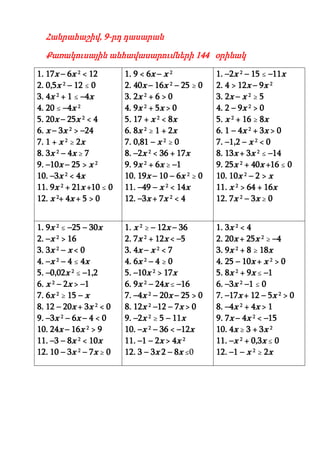 Հանրահաշիվ, 9-րդ դասարան

  Քառակուսային անհավասարումների 144 օրինակ

1. 17x – 6x 2 < 12       1. 9 < 6x – x 2           1. –2x 2 – 15 ≤ –11x
2. 0,5x 2 – 12 ≤ 0       2. 40x – 16x 2 – 25 ≥ 0   2. 4 > 12x – 9x 2
3. 4x 2 + 1 ≤ –4x        3. 2x 2 + 6 > 0           3. 2x – x 2 ≥ 5
4. 20 ≤ –4x 2            4. 9x 2 + 5x > 0          4. 2 – 9x 2 > 0
5. 20x – 25x 2 < 4       5. 17 + x 2 < 8x          5. x 2 + 16 ≥ 8x
6. x – 3x 2 > –24        6. 8x 2 ≥ 1 + 2x          6. 1 – 4x 2 + 3x > 0
7. 1 + x 2 ≥ 2x          7. 0,81 – x 2 ≥ 0         7. –1,2 – x 2 < 0
8. 3x 2 – 4x ≥ 7         8. –2x 2 < 36 + 17x       8. 13x + 3x 2 ≤ –14
9. –10x – 25 > x 2       9. 9x 2 + 6x ≥ –1         9. 25x 2 + 40x +16 ≤ 0
10. –3x 2 < 4x           10. 19x – 10 – 6x 2 ≥ 0   10. 10x 2 – 2 > x
11. 9x 2 + 21x +10 ≤ 0   11. –49 – x 2 < 14x       11. x 2 > 64 + 16x
12. x 2+ 4x + 5 > 0      12. –3x + 7x 2 < 4        12. 7x 2 – 3x ≥ 0


1. 9x 2 ≤ –25 – 30x      1. x 2 ≥ – 12x – 36       1. 3x 2 < 4
2. –x 2 > 16             2. 7x 2 + 12x < –5        2. 20x + 25x 2 ≥ –4
3. 3x 2 – x < 0          3. 4x – x 2 < 7           3. 9x 2 + 8 ≥ 18x
4. –x 2 – 4 ≤ 4x         4. 6x 2 – 4 ≥ 0           4. 25 – 10x + x 2 > 0
5. –0,02x 2 ≤ –1,2       5. –10x 2 > 17x           5. 8x 2 + 9x ≤ –1
6. x 2 – 2x > –1         6. 9x 2 – 24x ≤ –16       6. –3x 2 –1 ≤ 0
7. 6x 2 ≥ 15 – x         7. –4x 2 – 20x – 25 > 0   7. –17x + 12 – 5x 2 > 0
8. 12 – 20x + 3x 2 < 0   8. 12x 2 –12 – 7x > 0     8. –4x 2 + 4x > 1
9. –3x 2 – 6x – 4 < 0    9. –2x 2 ≥ 5 – 11x        9. 7x – 4x 2 < –15
10. 24x – 16x 2 > 9      10. –x 2 – 36 < –12x      10. 4x ≥ 3 + 3x 2
11. –3 – 8x 2 < 10x      11. –1 – 2x > 4x 2        11. –x 2 + 0,3x ≤ 0
12. 10 – 3x 2 – 7x ≥ 0   12. 3 – 3x 2 – 8x ≤0      12. –1 – x 2 ≥ 2x
 