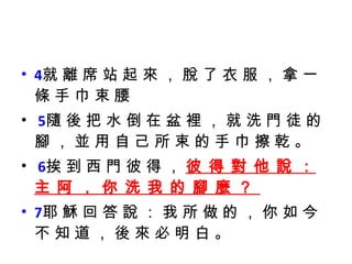 4 就 離 席 站 起 來 ， 脫 了 衣 服 ， 拿 一 條 手 巾 束 腰  5 隨 後 把 水 倒 在 盆 裡 ， 就 洗 門 徒 的 腳 ， 並 用 自 己 所 束 的 手 巾 擦 乾 。 6 挨 到 西 門 彼 得 ，  彼 得 對 他 說 ： 主 阿 ， 你 洗 我 的 腳 麼 ？  7 耶 穌 回 答 說 ： 我 所 做 的 ， 你 如 今 不 知 道 ， 後 來 必 明 白 。 