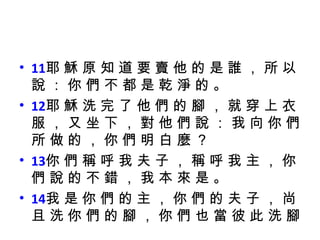 11 耶 穌 原 知 道 要 賣 他 的 是 誰 ， 所 以 說 ： 你 們 不 都 是 乾 淨 的 。  12 耶 穌 洗 完 了 他 們 的 腳 ， 就 穿 上 衣 服 ， 又 坐 下 ， 對 他 們 說 ： 我 向 你 們 所 做 的 ， 你 們 明 白 麼 ？  13 你 們 稱 呼 我 夫 子 ， 稱 呼 我 主 ， 你 們 說 的 不 錯 ， 我 本 來 是 。  14 我 是 你 們 的 主 ， 你 們 的 夫 子 ， 尚 且 洗 你 們 的 腳 ， 你 們 也 當 彼 此 洗 腳 