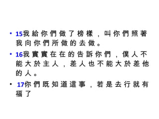 15 我 給 你 們 做 了 榜 樣 ， 叫 你 們 照 著 我 向 你 們 所 做 的 去 做 。  16 我 實 實 在 在 的 告 訴 你 們 ， 僕 人 不 能 大 於 主 人 ， 差 人 也 不 能 大 於 差 他 的 人 。 17 你 們 既 知 道 這 事 ， 若 是 去 行 就 有 福 了 