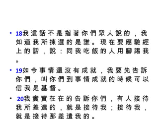 18 我 這 話 不 是 指 著 你 們 眾 人 說 的 ， 我 知 道 我 所 揀 選 的 是 誰 。 現 在 要 應 驗 經 上 的 話 ， 說 ： 同 我 吃 飯 的 人 用 腳 踢 我 。  19 如 今 事 情 還 沒 有 成 就 ， 我 要 先 告 訴 你 們 ， 叫 你 們 到 事 情 成 就 的 時 候 可 以 信 我 是 基 督 。 20 我 實 實 在 在 的 告 訴 你 們 ， 有 人 接 待 我 所 差 遣 的 ， 就 是 接 待 我 ； 接 待 我 ， 就 是 接 待 那 差 遣 我 的 。  