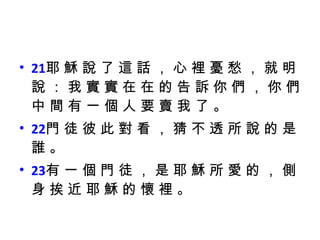 21 耶 穌 說 了 這 話 ， 心 裡 憂 愁 ， 就 明 說 ： 我 實 實 在 在 的 告 訴 你 們 ， 你 們 中 間 有 一 個 人 要 賣 我 了 。  22 門 徒 彼 此 對 看 ， 猜 不 透 所 說 的 是 誰 。  23 有 一 個 門 徒 ， 是 耶 穌 所 愛 的 ， 側 身 挨 近 耶 穌 的 懷 裡 。 