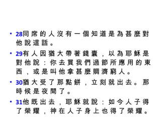 28 同 席 的 人 沒 有 一 個 知 道 是 為 甚 麼 對 他 說 這 話 。  29 有 人 因 猶 大 帶 著 錢 囊 ， 以 為 耶 穌 是 對 他 說 ： 你 去 買 我 們 過 節 所 應 用 的 東 西 ， 或 是 叫 他 拿 甚 麼 賙 濟 窮 人 。  30 猶 大 受 了 那 點 餅 ， 立 刻 就 出 去 。 那 時 候 是 夜 間 了 。  31 他 既 出 去 ， 耶 穌 就 說 ： 如 今 人 子 得 了 榮 耀 ， 神 在 人 子 身 上 也 得 了 榮 耀 。 