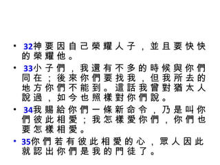 32 神 要 因 自 己 榮 耀 人 子 ， 並 且 要 快 快 的 榮 耀 他 。 33 小 子 們 ， 我 還 有 不 多 的 時 候 與 你 們 同 在 ； 後 來 你 們 要 找 我 ， 但 我 所 去 的 地 方 你 們 不 能 到 。 這 話 我 曾 對 猶 太 人 說 過 ， 如 今 也 照 樣 對 你 們 說 。 34 我 賜 給 你 們 一 條 新 命 令 ， 乃 是 叫 你 們 彼 此 相 愛 ； 我 怎 樣 愛 你 們 ， 你 們 也 要 怎 樣 相 愛 。  35 你 們 若 有 彼 此 相 愛 的 心 ， 眾 人 因 此 就 認 出 你 們 是 我 的 門 徒 了 。 
