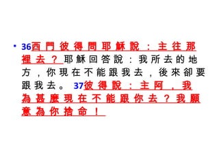36 西 門 彼 得 問 耶 穌 說 ： 主 往 那 裡 去 ？  耶 穌 回 答 說 ： 我 所 去 的 地 方 ， 你 現 在 不 能 跟 我 去 ， 後 來 卻 要 跟 我 去 。  37 彼 得 說 ： 主 阿 ， 我 為 甚 麼 現 在 不 能 跟 你 去 ？ 我 願 意 為 你 捨 命 ！  