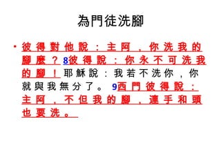 為門徒洗腳 彼 得 對 他 說 ： 主 阿 ， 你 洗 我 的 腳 麼 ？ 8 彼 得 說 ： 你 永 不 可 洗 我 的 腳 ！  耶 穌 說 ： 我 若 不 洗 你 ， 你 就 與 我 無 分 了 。  9 西 門 彼 得 說 ： 主 阿 ， 不 但 我 的 腳 ， 連 手 和 頭 也 要 洗 。  