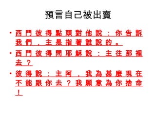 預言自己被出賣 西 門 彼 得 點 頭 對 他 說 ： 你 告 訴 我 們 ， 主 是 指 著 誰 說 的 。 西 門 彼 得 問 耶 穌 說 ： 主 往 那 裡 去 ？ 彼 得 說 ： 主 阿 ， 我 為 甚 麼 現 在 不 能 跟 你 去 ？ 我 願 意 為 你 捨 命 ！ 