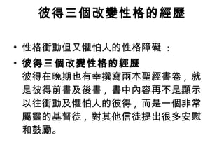 彼得三個改變性格的經歷 性格衝動但又懼怕人的性格障礙  : 彼得三個改變性格的經歷 彼得在晚期也有幸撰寫兩本聖經書卷 ,  就是彼得前書及後書 ,  書中內容再不是顯示以往衝動及懼怕人的彼得 ,  而是一個非常屬靈的基督徒 ,  對其他信徒提出很多安慰和鼓勵。  