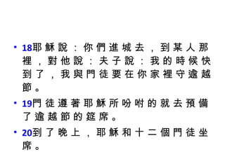 18 耶 穌 說 ： 你 們 進 城 去 ， 到 某 人 那 裡 ， 對 他 說 ： 夫 子 說 ： 我 的 時 候 快 到 了 ， 我 與 門 徒 要 在 你 家 裡 守 逾 越 節 。 19 門 徒 遵 著 耶 穌 所 吩 咐 的 就 去 預 備 了 逾 越 節 的 筵 席 。 20 到 了 晚 上 ， 耶 穌 和 十 二 個 門 徒 坐 席 。 