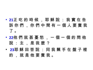 21 正 吃 的 時 候 ， 耶 穌 說 ： 我 實 在 告 訴 你 們 ， 你 們 中 間 有 一 個 人 要 賣 我 了 。  22 他 們 就 甚 憂 愁 ， 一 個 一 個 的 問 他 說 ： 主 ， 是 我 麼 ？ 23 耶 穌 回 答 說 ： 同 我 蘸 手 在 盤 子 裡 的 ， 就 是 他 要 賣 我 。 