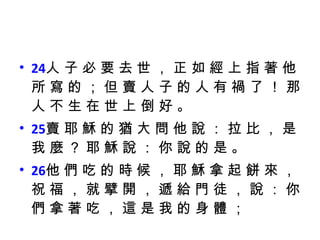 24 人 子 必 要 去 世 ， 正 如 經 上 指 著 他 所 寫 的 ； 但 賣 人 子 的 人 有 禍 了 ！ 那 人 不 生 在 世 上 倒 好 。  25 賣 耶 穌 的 猶 大 問 他 說 ： 拉 比 ， 是 我 麼 ？ 耶 穌 說 ： 你 說 的 是 。  26 他 們 吃 的 時 候 ， 耶 穌 拿 起 餅 來 ， 祝 福 ， 就 擘 開 ， 遞 給 門 徒 ， 說 ： 你 們 拿 著 吃 ， 這 是 我 的 身 體 ； 
