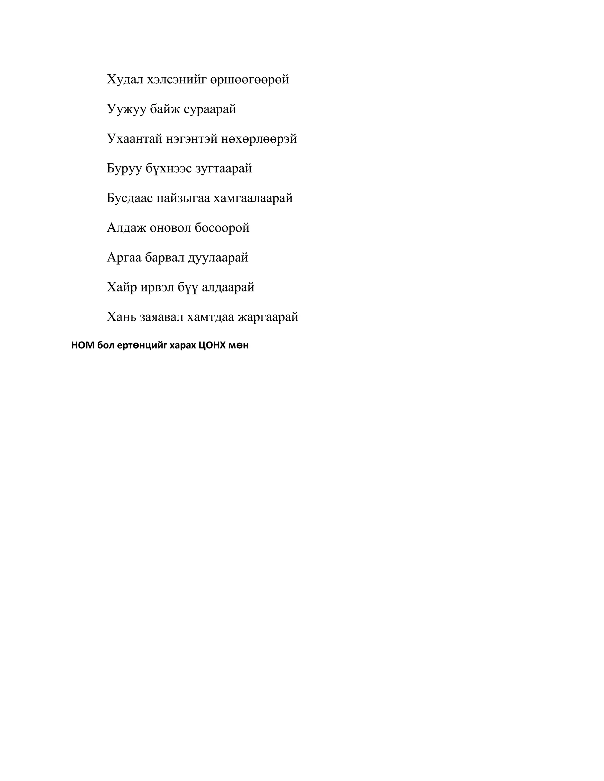 Худал хэлсэнийг өршөөгөөрөй

      Уужуу байж сураарай

      Ухаантай нэгэнтэй нөхөрлөөрэй

      Буруу бүхнээс зугтаарай

      Бусдаас найзыгаа хамгаалаарай

      Алдаж оновол босоорой

      Аргаа барвал дуулаарай

      Хайр ирвэл бүү алдаарай

      Хань заяавал хамтдаа жаргаарай
НОМ бол ертөнцийг харах ЦОНХ мөн
 