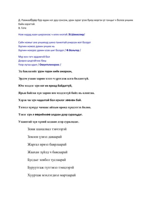 Д. РавжааӨдөр бүр ѐдаж нэг дуу сонсож, уран зураг үзэх буяу мэргэн үг ганцыг ч болов уншиж
байх хэрэгтэй.
В. Гете

Ном надад хаан ширээнээс ч илvv vнэтэй /В.Шекеспир/

Сайн номыг анх уншихад шинэ танилтай учирсан мэт болдог
Хуучин номоо дахин унших нь
Хуучин нюхюрюю дахин vзэх шиг болдог / Ф.Вольтер /

Муу хvн гэгч эрдэмгvй бол
Дээрээ шvдтэйгээс биш
Yхэр лугаа адил / Оюунтvлхvvрээс /

Эд баялагийг үрэн таран хийх амархан,

Эрдэм ухаан харин хэзээ ч үрэгдэж алга болдоггүй.

Юм мэддэг хүн нэг их яриад байдаггүй,

Ярьж байгаа хүн харин юм мэддэггүй байх нь олонтаа.

Хэрэв чи хүч чадалтай бол хүнлэг зөөлөн бай.

Тэгвэл хүмүүс чамаас айхын оронд хүндэтгэх болно.

Тэнэг хүн л өөрийнхөө алдаан дээр суралцдаг.

Ухаантай хүн хүний алдаан дээр суралцдаг.

       Зовж шаналвал тэвчээрэй

       Зовлон үзвэл даваарай

       Жаргал ирвэл баярлаарай

       Жаахан зүйлд ч баясаарай

       Бусдыг зовбол туслаарай

       Буруутгаж гүтгэвэл тэмцээрэй

       Хууртаж мэхлэгдвэл мартаарай
 