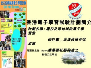 莊護林主任  (forest915@yahoo.com.hk) 粉嶺公立學校 香港電子學習試驗計劃簡介 計劃名稱 : 聯校及跨地域的電子學習教  研計劃，並透過協作促成專 業學習社群的建立   
