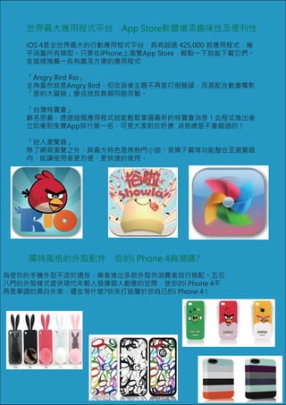 世界最大應用程式平台　App Store軟體增添趣味性及便利性
   iOS 4是全世界最大的行動應用程式平台，具有超過 425,000 款應用程式，幾
   乎涵蓋所有類型。只要在iPhone上瀏覽App Store，輕點一下就能下載它們。
   在這裡推薦一些有趣及方便的應用程式

   「Angry Bird Rio」
   主角當然就是Angry Bird，但改版後主題不再是打倒豬頭，而是配合動畫電影
   「里約大冒險」變成拯救鳥類同胞而戰。

   「台灣特賣會」
   顧名思義，透過這個應用程式就能輕鬆掌握最新的特賣會消息！此程式推出後
   立即衝到免費App排行第一名，可見大家對於好康 消息總是不會錯過的！

   「迷人瀏覽器」
   除了網頁瀏覽之外，其最大特色是將熱門小說、音樂下載等功能整合至瀏覽器
   內，能讓使用者更方便、更快速的使用。




    獨特風格的外殼配件　你的i Phone 4夠潮嗎?
為使你的手機外型不流於通俗，業者推出多款外殼供消費者自行搭配。五花
八門的外殼樣式提供現代年輕人發揮個人創意的空間，使你的i Phone 4不
再是單調的黑白外表，還在等什麼?快來打造屬於你自己的i Phone 4 !
 