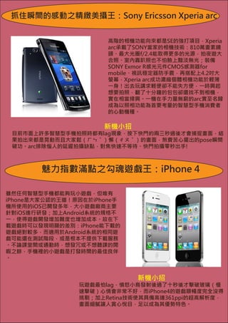 抓住瞬間的感動之精緻美攝王：Sony Ericsson Xperia arc


                       高階的相機功能向來都是SE的強打項目，Xperia
                       arc承載了SONY當家的相機技術：810萬畫素鏡
                       頭、最大光圈f/2.4能取得更多的光源，拍夜遊大
                       合照、室內轟趴照也不怕臉上黯淡無光；裝備
                       SONY Exmor R感光元件CMOS感測器for
                       mobile、視訊穩定器防手震，再搭配上4.2吋大
                       螢幕，Xperia arc成功濃縮個體相機功能於輕薄
                       一身！出去玩講求輕便卻不能失方便，一時興起
                       想要拍照，翻了十分鐘的包包卻還找不到相機，
                       實在相當掃興。一機在手力量無窮的arc實至名歸
                       成為以照相功能為首要考量的智慧型手機消費者
                       的心動機種。

                      新機小招
 目前市面上許多智慧型手機拍照時都有lag現象，按下快門約兩三秒過後才會捕捉畫面，結
 果拍出來都是晃動而且大家鬆（ㄏㄣˇ）懈（ㄔㄡˇ）的畫面，煞費苦心擺出的pose瞬間
 破功。arc排除惱人的延遲拍攝缺點，對焦快速不等待、快門拍攝零秒出手!



        魅力指數滿點之勾魂遊戲王：iPhone 4

雖然任何智慧型手機都能夠玩小遊戲，但唯有
iPhone是大家公認的王道！原因在於iPhone手
機所使用的iOS已開發多年，大小遊戲廠商主要
針對iOS進行研發；加上Android系統的規格不
一，使得遊戲開發增加難度也增加成本。故在下
載遊戲時可以發現明顯的差別：iPhone能下載的
遊戲絕對較多，而適用於Android系統的相同遊
戲可能還在測試階段，或是根本不提供下載服務
。不論課堂間或通勤時，想發冗或不想聽課的閒
暇之餘，手機裡的小遊戲是打發時間的最佳良伴
。


                             新機小招
                玩遊戲最怕lag，憤怒小鳥發射後過了十秒後才擊破玻璃（慢
                速擊破）心情會非常不好，而iPhone4的遊戲順暢度完全沒得
                挑剔；加上Retina技術使其具備高達361ppi的超高解析度，
                畫面細膩讓人賞心悅目，足以成為其優勢特色。
 