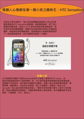 每個人心裡都住著一個小孩之趣味王：HTC Sensation


目前在大學生族群中，最火紅的話題機就是這款4.3吋qHD高
畫質螢幕的HTC Sensation感動機。感動機很動感，除了有大
螢幕的視覺享受，再加上 Hi-Fi 音效技術使音質清晰銳利，帶
來前所未有的聽覺震撼，極適合在空堂時間立即掏出手機看部
電影，被動感的使用體驗感動。這款機型的大螢幕高畫質提供
了一流的劇院級享受，對於視聽迷來說是一大福音。




                    新機小招
HTC智慧型手機除了使用Android系統外又搭配上獨家的HTC sense，加　
進許多驚喜趣味操作介面更獨樹一格。HTC使用者最津津樂道的就是氣象動畫：
根據當天天氣情況，將手機從待機模式叫醒時，螢幕上便出現相對應的動畫。瞬
間閃電、耀眼陽光，抹去雨水的雨刷，讓人不僅驚呼：超酷炫！除此之外，
Sense另一貼心設計排除手機在課堂上、電影中突然鈴聲大響令人措手不及的窘
境。拿起手機檢視來電者時，手機鈴聲便會馬上降低音量；將手機翻面即可完全
靜音。不僅要說，HTC，就甘心！
 