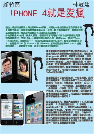 新竹區                                           林冠廷


相信大家都聽過蘋果公司出的iPhone手機，其獨樹一格設計與創意在手機市場
上掀起了風暴，盡管價格要價兩萬多大元，依然一堆人排隊等著買，到底這個產
品是好在哪裡？有這麼大的魅力可以讓大家為之瘋狂？
你的手機是3G的嗎？很多人都是，但是卻不常利用到3G的功能來撥視訊電話，
因為畫質不好，又會LAG…...蘋果聽到大家的心聲，在iPhone上搭載了Face
Time的功能，只要輕點一下，你就可以向朋友揮手打招呼、分享全世界的笑容
！。它透過 Wi-Fi 在 iPhone 4 與 iPhone 4 之間或與全新 iPod touch 進行
視訊通話，一開箱就可使用，這是少數手機可以辦到的。

                            接著要介紹的就是它強大的上網功能Safari，是
                            蘋果電腦及周邊都採用的網頁瀏覽器，搭配最新
                            的 Apple A4 處理器，網頁可快速成像，讓你
                            在更短時間內瀏覽更多內容。高解析度 的革命
                            性Retina 顯示器（工程師開發出寬僅 78 微米
                            的像素）可呈現美觀網頁，其文字極為清晰亮麗
                            ，圖形也栩栩如生。如果你想在網頁中尋找一個
                            詞或一段文字，可以進行快速文字搜尋，讓
                            Safari 幫你找到它。

                            最重要的還有它的功能選單，一向是美觀、直覺
                            而且容易使用。在主選單中最下方的一列主要功
                            能圖示，分別是：手機選單、郵件匣、Safari﹙
                            網頁瀏覽器﹚、iPod播放器。至於其他的功能
                            ，像是相機、行事曆、設定.. .等，則都排列在上
                            方區域。iPhone擁有這麼多功能，卻不會將使
                            用者埋沒在這些選單中，其位置設計及擺放的路
                            徑可都有經過一番巧思！

                            綜合上述並補充，其最大的優點有：1. 亮麗炫目
                            的螢幕； 2. 光滑的外觀設計； 3. 創新的
                            multitouch介面；4. 好用的Safari瀏覽器；5.
                            極佳的iPod功能。Apple iPhone確實已經成為
                            高整合性智慧手機的新標竿，而且，作為MP3
                            隨身聽也是個很棒的選擇。蘋果公司花近心思，
                            用非凡創意製造出的產品深得消費者的心，這種
                            精緻且實用的產品生產上及設計上雖然都頗具挑
                            戰性，但也是消費者最愛的菜！
 