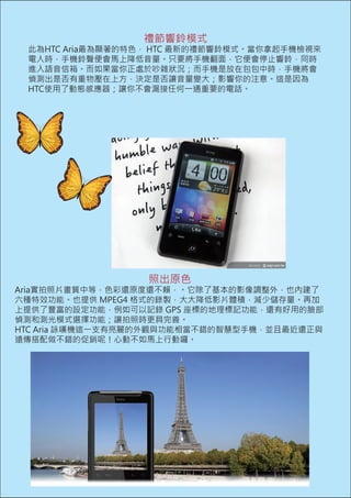 禮節響鈴模式
 此為HTC Aria最為顯著的特色， HTC 最新的禮節響鈴模式。當你拿起手機檢視來
 電人時，手機鈴聲便會馬上降低音量。只要將手機翻面，它便會停止響鈴，同時
 進入語音信箱。而如果當你正處於吵雜狀況；而手機是放在包包中時，手機將會
 偵測出是否有重物壓在上方，決定是否讓音量變大；影響你的注意。這是因為
 HTC使用了動態感應器；讓你不會漏接任何一通重要的電話。




                  照出原色
Aria實拍照片畫質中等，色彩還原度還不賴，。它除了基本的影像調整外，也內建了
六種特效功能。也提供 MPEG4 格式的錄製，大大降低影片體積，減少儲存量。再加
上提供了豐富的設定功能，例如可以記錄 GPS 座標的地理標記功能，還有好用的臉部
偵測和測光模式選擇功能；讓拍照時更具完善。
HTC Aria 詠嘆機這一支有亮麗的外觀與功能相當不錯的智慧型手機，並且最近還正與
遠傳搭配做不錯的促銷呢！心動不如馬上行動囉。
 