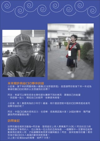 未來期許與給CEO夥伴的話
小記者：接下來的問題有點小嚴肅(也沒那麼誇張)，就是請問你對接下來一年成為
華碩校園CEO的期許以及想達到的目標？

阿吉：希望可以學到很多在學校跟社團學不到的東西，累積自己的能量
、多認識一些人、開拓自己的眼界、做事更有條理。

小記者：哇！真是有為的少年仔！最後，有什麼話想對中區的CEO學長姐或者同
屆夥伴說的呢？

阿吉：中區CEO真的很有活力，也很棒，很高興認識大家！14屆的夥伴，戰鬥營
讓我們席捲整個台灣！

訪問後記
訪問完最佳搞笑活動咖─阿吉後，發現這世上奇人異事真不少(笑)！阿吉的活力與
熱情感染了身旁的人，也以身為一位出色的丑角為傲。一個團隊中一定要有位能帶
動氣氛的搞笑人物，才能讓團隊氣氛更活躍與融洽！阿吉，接來就看你的囉！期待
你為中區CEO注入滿滿的歡笑與新氣象！
以上是小記者Irene的報導，咱們下次見！
 