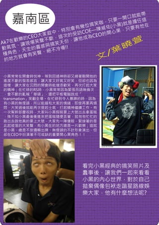 嘉南區
                                         帶
                                   開 口就能
                             咖， 只要一 是擔任這
                        位搞笑 佑(小黑)就       他在
                  特別 會有幾 E—陳威      ， 只要有
             家 庭中， 的受訪CO EO的開心果
         CEO大 斷，這次        為C
    歡 樂的     不        讓他成
Ak7在 讓現場笑聲 搞笑天份，                       萱
    、         與
動氣氛 天生的喜感 不冷場!!                    曉
     ，
 種角色 會有笑聲、
              絕
                               /葉
 的地方
     就                       文

小黑常常在開會時恍神，等到回過神時卻又繞著剛開始的
進度不斷的發表感言，讓大家又好氣又好笑，但卻也因為
這樣，讓大家在沉悶的開會時能增添歡笑，再次打起大家
的精神；在忙碌的RS時，小黑常常因為緊張而語無倫次
，會不斷的亂喊「華碩」，還把平板電腦說成「
transmation」笑翻全場。在忙碌到令人暴躁的時，因為
有小黑的無俚頭，所以能緩和大家的情緒，即使再累再煩
悶，大笑過後就能再次提起士氣，打起精神繼續工作。有
一次幫幹部慶祝時，大家叫小黑假裝要上大號出去拿蛋糕
，殊不知小黑最後衝進來把蛋糕隨便丟著，就匆匆忙忙的
跑出去說他真的要上大號，大家先一陣傻眼，緊接著的是
此起彼落的大笑聲，有小黑在的地方總是一片歡樂；這就
是小黑，總是不按邏輯出牌、無俚頭的不計形象演出，但
卻在CEO中扮演著不可或缺的重要開心果角色！！




                         看完小黑經典的搞笑照片及
                         蠢事後，讓我們一起來看看
                         小黑的內心世界，對於自己
                         拋棄偶像包袱走諧星路線娛
                         樂大家，他有什麼想法呢?
 