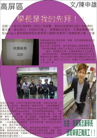 高屏區                                文/陳申雄

        學長是我的先拜！！
沒錯！！這次E-PAPER--CEO人物直擊，採訪的就是第11屆大名鼎鼎的
黃志豪，曾在第13、14屆的月會上，被開槍的就是他，所謂被開槍就是
在survey上被認經銷商認出是華碩小蜜蜂!!多虧有了這個前車之鑑，往後

                   別看他都成為大家的笑柄，其實，他可是當過區域及全
                   區的校園組長喔！！
                   想必大家一定滿好奇，為什麼他會加入華碩校園ＣＥＯ
                   ？為什麼他會當上幹部？以及從ＣＥＯ內學習到什麼？
                      當初，他是義守大學－企業管理學系大三的學生
                   ，當初參加的想法，簡簡單單的就是知道自己的不足且
                   學歷並非頂尖學校，所以以其他方面來彌補自己的不足
                   之處，於是，參加了ＡＳＵＳ－校園ＣＥＯ也順利成為
                   ＣＥＯ的一員。




成為ＣＥＯ後，公司內不管有任何的活動、任務或是支援，只
要行程表上是空的，總是衝第一個報名參加，也陸陸續續拿了
許多本月之星，這也是為什麼他在servey會被認出來的原因，
因為在短的時間內servey兩次，而且都跟經銷商當麻吉，不被
認出來也難！！當時，心想讓自己的生活充實一點，更上一層
樓，果然一番努力之後，當了高屏區－校園區組長，接觸了更
多的事情，發現自己的能力還需要加強，可是一方面要顧及課
業，一方面要處理校園業務，但從未想放棄，堅持自己的想法
，後來，皇天不負苦心人，
當上了全區幹部－校園組長，當然處理的業務更多，不過從不
                                 在這，恭喜黃志豪學長
                                 ，錄取華碩正職員工！！
畏懼，這時的他想法與當初進來的想法更為成熟、穩重，想的
事情更為寬更為廣，不單單只是想如何把一件事情做好，而是
想要如何讓它更好！！
 
